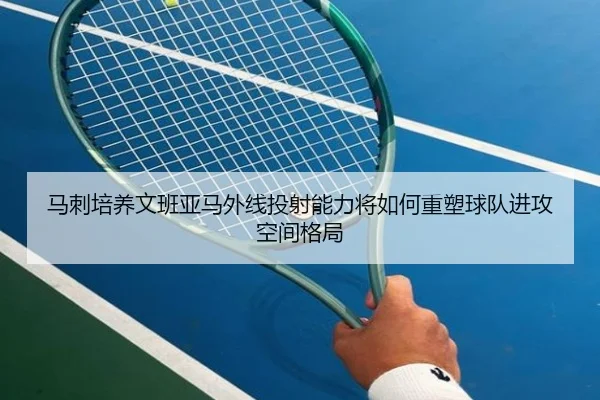 马刺培养文班亚马外线投射能力将如何重塑球队进攻空间格局