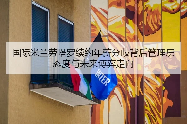 国际米兰劳塔罗续约年薪分歧背后管理层态度与未来博弈走向