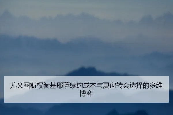 尤文图斯权衡基耶萨续约成本与夏窗转会选择的多维博弈