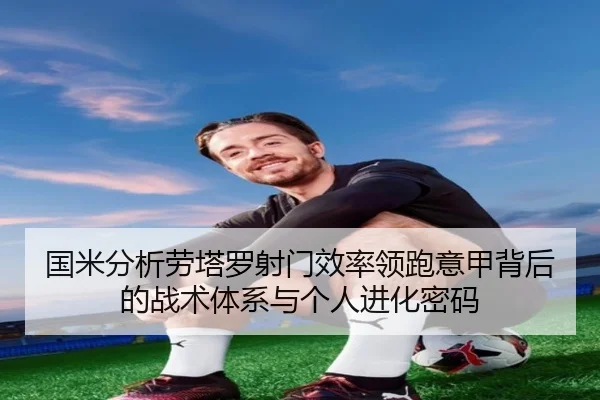国米分析劳塔罗射门效率领跑意甲背后的战术体系与个人进化密码