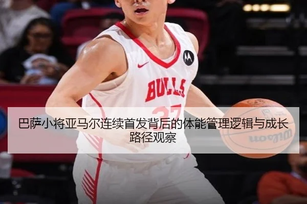 巴萨小将亚马尔连续首发背后的体能管理逻辑与成长路径观察