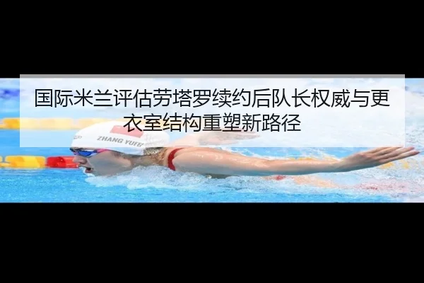 国际米兰评估劳塔罗续约后队长权威与更衣室结构重塑新路径