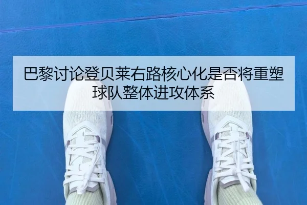 巴黎讨论登贝莱右路核心化是否将重塑球队整体进攻体系