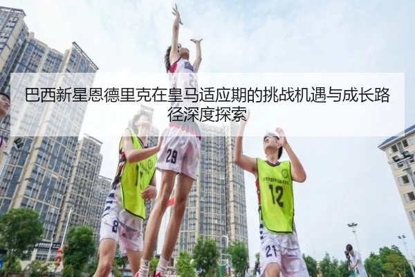 巴西新星恩德里克在皇马适应期的挑战机遇与成长路径深度探索（kaiyun）