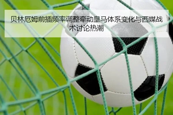 贝林厄姆前插频率调整牵动皇马体系变化与西媒战术讨论热潮